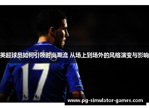 英超球员如何引领时尚潮流 从场上到场外的风格演变与影响